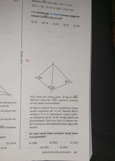 C
le herhangi bir
x cm dir.
en küçük tam
D
en büyük tam
dur?
ABC) hesapla-
ve III
C) I ve III
TEAS PRESS
13.
Şekildeki ABC nde |AB| = (2x + 3) cm,
|AC| = (2x - 3) cm ve |BC| = 8 cm ise
x in alabileceği en küçük tamsayı değerine
karşılık Ç(ABC) kaç cm dir?
