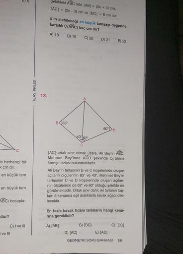 C
le herhangi bir
x cm dir.
en küçük tam
D
en büyük tam
dur?
ABC) hesapla-
ve III
C) I ve III
TEAS PRESS
13.
Şekildeki ABC nde |AB| = (2x + 3) cm,
|AC| = (2x - 3) cm ve |BC| = 8 cm ise
x in alabileceği en küçük tamsayı değerine
karşılık Ç(ABC) kaç cm dir?
