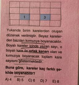 1
3
Yukarıda birim karelerden oluşan
düzenek verilmiştir. Beyaz kareler-
den bazıları kırmızıya boyanacaktır.
Boyalı kareler içinde yazan sayı, o
boyalı kare ile ortak kenarı olan ve
kırmızıya boyanacak toplam kare
sayısını göstermektedir.
Buna göre, kareler kaç farklı şe-
kilde boyanabilir?
A) 4
B) 5 C)
6
C) 6 D) 7 E) 8