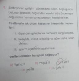 3. Embriyonal gelişim döneminde karın boşluğunda
bulunan testisler, doğumdan kısa bir süre önce veya
doğumdan hemen sonra skrotum kesesine iner.
Testislerin skrotum kesesine inmesinin neden-
leri;
1. dışarıdan gelebilecek darbelere karşı koruma,
II. kesenin, vücut sıcaklığına göre daha serin
olması,
III. sperm üretiminin azaltılması
verilenlerinden hangileri doğrudur?
A) Yalnız II
D) I ve III
B) Yalnız III
Qive
ve Il
E) I, II e III