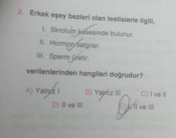 2. Erkek eşey bezleri olan testislerle ilgili,
1. Skrotum késesinde bulunur.
II. Hormon salgılar.
III. Sperm üretir.
verilenlerinden hangileri doğrudur?
A) Yalnız 1
D) II ve III
B) Yalniz III
O
C) I ve II
11 ve III