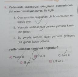 9. Kadınlarda menstrual döngünün evrelerinden
biri olan ovulasyon evresi ile ilgili,
1. Ovaryumdan salgılanan LH hormonunun et-
kisiyle olur.
II. Yumurta serbest hale gelerek yumurta kana-
lina geçer.
III. Bu evrede serbest kalan yumurta çiftleşme
olduğunda kesin döllenir.
verilenlerinden hangileri doğrudur?
A) Yalnız II
D) II ve III
ve Il
C) Ive III
E) I, II ve III