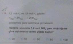 cde
14. 1,2 mol N, ve 1,8 mol H, gazian
N₂(g) + 3H)
2NH
denklemine göre tepkimeye girmektedir.
Tepkime sonunda 1,2 mol NH, gazı oluştuğuna
göre tepkimenin verimi yüzde kaçtır?
A) 20
B50
C) 60
0180
100