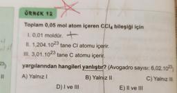 23
11
4
ÖRNEK 12
Toplam 0,05 mol atom içeren CCl4 bileşiği için
1. 0,01 moldür. +
II. 1,204.1023 tane Cl atomu içerir.
III. 3,01.1023 tane C atomu içerir.
yargılarından hangileri yanlıştır? (Avogadro sayısı: 6,02.1023
A) Yalnız I
B) Yalnız II
C) Yalnız III
D) I ve III
E) II ve III