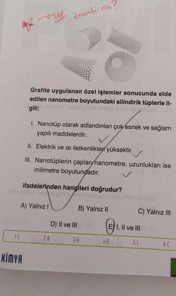 4
1-E
KİMYA
A) Yalnız I
Sor
Grafite uygulanan özel işlemler sonucunda elde
edilen nanometre boyutundaki silindirik tüplerle il-
gili;
önemli mi?
1. Nanotüp olarak adlandırılan çok esnek ve sağlam
yapılı maddelerdir.
II. Elektrik ve isi iletkenlikleri yüksektir.
III. Nanotüplerin çaplarynanometre, uzunlukları ise
milimetre boyutundadır.
ifadelerinden hangileri doğrudur?
2-B
D) II ve III
B) Yalnız II
3-A
C) Yalnız III
E
E) I, II ve III
4-0
5-E
6-C