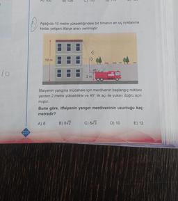 10
231
3
B
B) 105
Aşağıda 10 metre yüksekliğindeki bir binanın en uç noktasına
kadar yetişen itfaiye aracı verilmiştir.
10 m
2 m
B) 8√2
45°
İtfaiyenin yangına müdahale için merdivenin başlangıç noktası
yerden 2 metre yükseklikte ve 45° lik açı ile yukarı doğru açıl-
mıştır.
Buna göre, itfaiyenin yangın merdiveninin uzunluğu kaç
metredir?
A) 8
C) 8√3
D) 10
E) 12