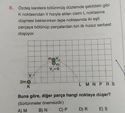 6. Özdeş karelere bölünmüş düzlemde şekildeki gibi
K noktasından V hızıyla atılan cisim L noktasına
düşmesi beklenirken tepe noktasında iki eşit
parçaya bölünüp parçalardan biri ilk hızsız serbest
düşüyor.
2m
K
mov
'm
V₁=0
LMNPRS
Buna göre, diğer parça hangi noktaya düşer?
(Sürtünmeler önemsizdir.)
A) M
B) N
C) P
D) R
E) S