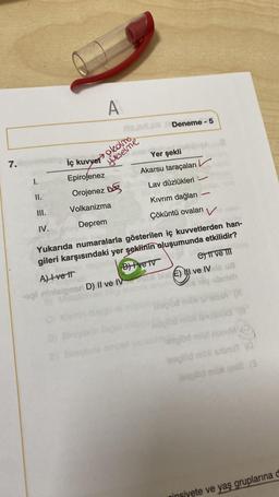 7.
I.
II.
III.
IV.
İç kuvvet
Epirojenez
Orojenez
Volkanizma
Deprem
A) Ivett
ogi nini
A
RBJML
olcolmo
yukselme
Deneme - 5
ised her
Yer şekli
Lav düzlükleri -
Kıvrım dağları
V
Çöküntü ovaları
Yukarıda numaralarla gösterilen iç kuvvetlerden han-
gileri karşısındaki yer şeklinin oluşumunda etkilidir?
B)Ive Iv
nari D) II ve IV
Akarsu taraçaları
C) II ve III
€
E) I ve IV is u
oniah
(A
13 (8
laoglöd mit noeuM YO
leaglód mibi sibnuT (0
leaglód mibli qel2 (3
ninsiyete ve yaş gruplarına d