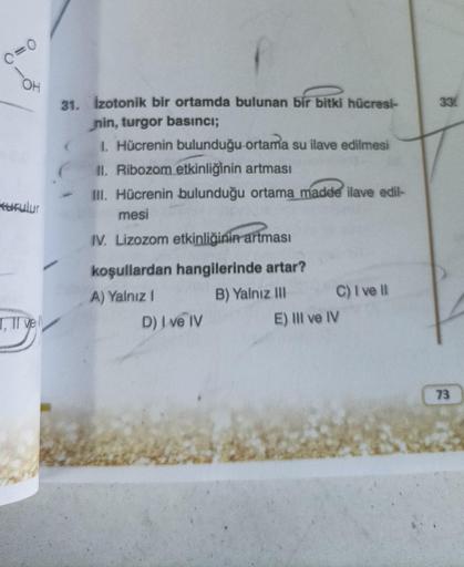 (=0
OH
Kurulur
I, II vel
31. İzotonik bir ortamda bulunan bir bitki hücresi-
nin, turgor basıncı;
1. Hücrenin bulunduğu ortama su ilave edilmesi
II. Ribozom etkinliğinin artması
III. Hücrenin bulunduğu ortama madde ilave edil-
mesi
IV. Lizozom etkinliğinin