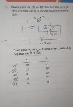 1. Büyüklükleri 29, 30 ve 492 olan dirençler ve iç di-
renci önemsiz üreteç ile kurulan devre şekildeki gi-
bidir.
V₁
A)
16
@624
492
+ -
292
V = 36 volt
Buna göre, V, ve V, voltmetrelerinin gösterdiği
değerler kaç Volt dur?
V₁
12
24
30
16
24
392
V220
V₂
24
20
24
20
16