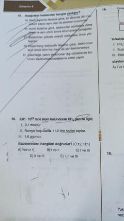 (
(
Deneme 8
15. Aşağıdaki ifadelerden hangisi yanlıştır?
A) Pac deşlama ilkesine göre, bir atomda dört k
antum sayısı aynı olan iki elektron bulunmaz.
8) Hund kuralına göre, elektronlar orbitallere önce
birenli ve aynı yönlü sonra ikinci sırada yerleşirler.
Elektronlar yüksek enerjili orbitalere önce yer-
leşirler.
D) Heisenberg belirsizlik ilkesine göre, elektronun
ayni anda hem hızı hep de yeri belirlenemez.
E) Çekirdeğe yakın elektronlar dış orbitallerde bu-
lunan elektronlara perdeleme etkisi yapar.
16. 3,01 1023 tane atom bulunduran CH, gazı ile ilgili;
1. 0,1 moldür.
II. Normal koşullarda 11,2 litre hacim kaplar.
III. 1,6 gramdır.
ifadelerinden hangileri doğrudur? (C:12, H:1)
A) Yalnız II,
B) I ve II
C) I ve III
D) II ve III
E) I, II ve III
18.
Entalp
Gir
Yukarıda
1. CHA
II. Buzu
III. Elek
19.
olayları
A) I ve
(NAS
Yuk-
nec