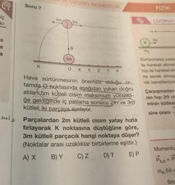iç
ki
's
a
a
Soru 7
K
2m
ÇİZGİSEL MOMENTUM
5m
3m
Z TP
Hava sürtünmesinin önemsiz olduğu or-
tamda noktasında aşağıdan yukarı doğru
atılan 5m kütleli cisim maksimum yüksekli-
ğe geldiğinde iç patlama sonucu 2m ve 3m
kütleli iki parçaya ayrılıyor.
Parçalardan 2m kütleli cisim yatay hızla
fırlayarak K noktasına düştüğüne göre,
3m kütleli parçacık hangi noktaya düşer?
(Noktalar arası uzaklıklar birbirlerine eşittir.)
A) X
B) Y
C) Z
D) T
E) P
K
mk
FİZİK
ÇÖZÜMLÜ
50
Sürtünmesiz yatay
ile hareket etmek
hızı ile hareket etm
ne esnek olmay
rak kenetleniyor
Çarpışmadan
nin hızı 20 ol
minin kütlesi
sine oranı
Momentu
PILK = P
mk.50 +
5m