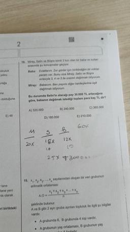 olculuk
yolcu
rağa
na
dolduğuna
E) 46
tane
tane yeni
his olarak
eri birlikteki
2
18. Miray, Selin ve Büşra isimli 3 kızı olan bir baba ve kızları
arasında şu konuşmalar geçiyor.
Baba: Evlatlarım. Zor günler için biriktirdiğim bir miktar
param var. Bunu size Miray, Selin ve Büşra
sırasıyla 3, 4 ve 5 ile orantılı dağıtmak istiyorum.
Miray: Babacım. Ben payımı diğer kardeşlerime eşit
dağıtmak istiyorum.
Bu durumda Selin'in alacağı pay 30.000 TL artacağına
göre, babanın dağıtmak istediği toplam para kaç TL dir?
A) 320.000
M
-
2DX
D) 180.000
S
1gx
10
O
B) 240.000
A.O=
B
12X
E) 210.000
60t
19. X₁ X2 X3 X sayılarından oluşan bir veri grubunun
aritmetik ortalaması
x₁ + x₂ +
C) 360.000
25X +300000
+x3 +...+xn
n
şeklinde bulunur.
A ve B gibi 2 ayrı gruba ayrılan topluluk ile ilgili şu bilgiler
vardır.
A grubunda 6, B grubunda 4 kişi vardır.
• A grubunun yaş ortalaması, B grubunun yaş
den 6 fazladır