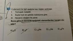 r?
7.
0
X elementi ile ilgili aşağıda bazı bilgiler verilmiştir.
1.
Yumuşak metaldir.
Suyla hızlı bir şekilde reaksiyona girer.
II.
III. Havanın oksijeni ile yanar.
Buna göre X elementi aşağıdaki elementlerden hangisi ola-
bilir?
A) BO
B) F
C) 10 Ne
D) 11 Na
E) 26 Fe