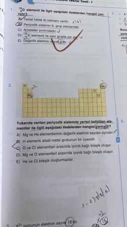 nan
11₁
1.
2.
10 elementi ile ilgili aşağıdaki ifadelerden hangisi yan-
lıştır?
ekrar Testi - I
A Temel hâlde iki katmanı vardır. 2)6)
BY Periyodik sistemin 6. grup elementidir.
C) Ametaller sınıfındadır.
32
D) S elementi ile aynı grupta yer alır.
16
E) Değerlik elektron sayısı 6'dir.
H
Mg
O
X2+ jyonunun elektron sayısı 18'dir.
CI
He
Yukarıda verilen periyodik sistemde yerleri belirtilen ele-
mentler ile ilgili aşağıdaki ifadelerden hangisi yanlıştır?
A) Mg ve He elementlerinin değerlik elektron sayıları aynıdır.
B) H elementi alkali metal grubunun bir üyesidir.
O ve CI elementleri arasında iyonik bağlı bileşik oluşur.
D) Mg ve O elementleri arasında iyonik bağlı bileşik oluşur.
E) He ve Cl bileşik oluşturmazlar.
4.
x. 2) 8/8/2)
+2
78)
/benimhocam
|||
-
X
Z
Ç
Buna
yerle
veril
A)
5.