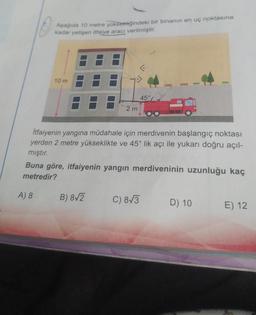 Aşağıda 10 metre yüksekliğindeki bir binanın en uç noktasına
kadar yetişen itfaiye aracı verilmiştir.
10 m
A) 8
2m
İtfaiyenin yangına müdahale için merdivenin başlangıç noktası
yerden 2 metre yükseklikte ve 45° lik açı ile yukarı doğru açıl-
mıştır.
45°
Buna göre, itfaiyenin yangın merdiveninin uzunluğu kaç
metredir?
B) 8√2
C) 8√3
D) 10
E) 12