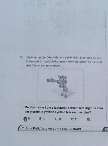 2.10.5 = 120
2. Metehan, proje ödevinde yay sabiti 1000 N/m olan bir yayı
kullanarak 0,1 kg kütleli sünger mermileri fırlatan bir oyuncak
dart fırlatıcı sistem yapıyor.
Metehan, yayı 5 cm sıkıştırarak serbest bıraktığında sün-
ger merminin yaydan ayrılma h