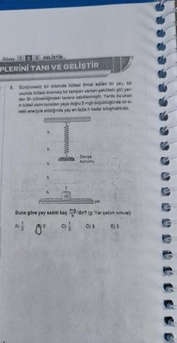 Düzey 1
3 GELİŞTİR
PLERİNİ TANI VE GELİŞTİR
3. Sürtünmesiz bir ortamda kütlesi ihmal edilen bir yay, bir
ucunda kütlesi önemsiz bir tampon varken şekildeki gibi yer.
den 5h yüksekliğindeki tavana sabitlenmiştir. Yerde bu unan
m kütleli cisim buradan yaya doğru 5 mgh büyüklüğünde bir ki-
netik enerjiyle atıldığında yay en fazla h kadar sıkışmaktadır.
h
h
In
Buna göre yay sabiti kaç
A) / 8²
C)
mg
h
Denge
konumu
yer
'dir? (g: Yer çekim ivmosi)
D) 3
E) 5.