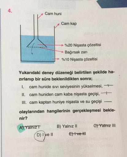 4.
nir?
Cam huni
A) Yalnız T
Yukarıdaki deney düzeneği belirtilen şekilde ha-
zırlanıp bir süre beklenildikten sonra;
I. cam hunide sivi seviyesinin yükselmesi,
II. cam huniden cam kaba nişasta geçişi, ―
III. cam kaptan huniye nişasta ve su geçişi
olayları