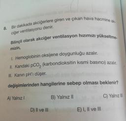 8. Bir dakikada akciğerlere giren ve çıkan hava hacmine ak-
Bilinçli olarak akciğer ventilasyon hızımızı yükseltme-
mizin,
1. Hemoglobinin oksijene doygunluğu azalır.
II. Kandaki pCO₂ (karbondioksitin kısmi basıncı) azalır.
III. Kanın pH'ı düşer.
değişimlerinden hangilerine sebep olması beklenir?
A) Yalnız I
B) Yalnız II
D) II ve III
E) I, II ve III
C) Yalnız III