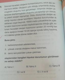 8.
Solunan havadaki oksijenin konsantrasyonu, soluk alıp ver-
me hızını etkiler. Oksijenin çok olduğu ortamlarda oksihe-
moglobin oluşumu hızlı gerçekleşir. Ortamda oksijen ye-
tersizse oksihemoglobin oluşumu yavaşladığı için dokula-
ra yeterli oksijen taşınamaz. Doku düzeyinde oksijen ek-
sikliği hipoksi olarak tanımlanır. Hipoksi durumundan ilk
etkilenen organ beyindir. 16000 metre yükseklikte bir uçak-
ta kabin basıncının aniden kaybolmasında olduğu gibi, so-
lunan havadaki oksijen basıncının aniden 20 mmHg'dan
daha aşağıya inmesi 10-20 saniye içinde bilinç kaybına,
4-5 dakika içinde ölüme neden olur.
Buna göre;
I.
karbonmonoksit zehirlenmesi,
II. yüksek oranda oksijene maruz kalınması,
III. deniz seviyesinden yukarı çıkılması
olaylarından hangileri hipoksi durumunun görülmesi-
ne sebep olabilir?
A) Yalnız I
D) I ve III
B) Yalnız II
E) I, II ve III
C) Yalnız III