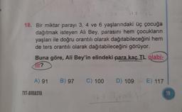 117
18. Bir miktar parayı 3, 4 ve 6 yaşlarındaki üç çocuğa
dağıtmak isteyen Ali Bey, parasını hem çocukların
yaşları ile doğru orantılı olarak dağıtabileceğini hem
de ters orantılı olarak dağıtabileceğini görüyor.
Buna göre, Ali Bey'in elindeki para kaç TL olabi-
tir?
A) 91 B) 97 C) 100 D) 109 E) 117
TYT-AVRASYA
19