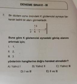 DENEME SINAVI - III
7. Bir düzlem ayna önündeki K gözlemcisi aynaya ba-
karak belirli bir alanı görmektedir.
3
2 K 1
Buna göre K gözlemcisi aynadaki görüş alanını
artırmak için;
I. 1,
II. 2,
II. 3
yönlerinin hangilerine doğru hareket etmelidir?
A) Yalnız I
B) Yalnız II
C) Yalnız III
D) I ve III
E) II ve III