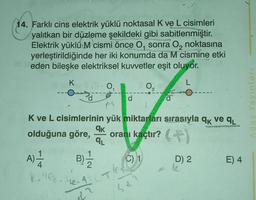 abri
14. Farklı cins elektrik yüklü noktasal K ve L cisimleri
yalıtkan bir düzleme şekildeki gibi sabitlenmiştir.
Elektrik yüklü M cismi önce O, sonra O₂ noktasına
yerleştirildiğinde her iki konumda da M cismine etkil
eden bileşke elektriksel kuvvetler eşit oluyor.
K
L
0₁
d
qk
qL
A) -1/14 B) 1/1/2
8.9. 1₂. A
dr
d
K ve L cisimlerinin yük miktarları sırasıyla qk ve q₁
wot
olduğuna göre, oranı kaçtır? (
0₂
C) 1
d
-
D) 2
E) 4
Aday Yayınları
