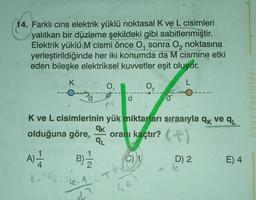 abri
14. Farklı cins elektrik yüklü noktasal K ve L cisimleri
yalıtkan bir düzleme şekildeki gibi sabitlenmiştir.
Elektrik yüklü M cismi önce O, sonra O₂ noktasına
yerleştirildiğinde her iki konumda da M cismine etkil
eden bileşke elektriksel kuvvetler eşit oluyor.
K
L
0₁
d
qk
qL
A) -1/14 B) 1/1/2
8.9. 1₂. A
dr
d
K ve L cisimlerinin yük miktarları sırasıyla qk ve q₁
wot
olduğuna göre, oranı kaçtır? (
0₂
C) 1
d
-
D) 2
E) 4
Aday Yayınları