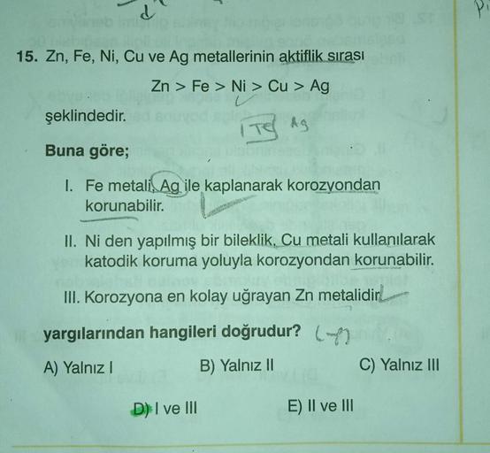 d
15. Zn, Fe, Ni, Cu ve Ag metallerinin aktiflik sırası
Zn > Fe> Ni > Cu > Ag
Aq
şeklindedir.
Buna göre;
I. Fe metali, Agile kaplanarak korozyondan
korunabilir.
ANNANCE SON
II. Ni den yapılmış bir bileklik, Cu metali kullanılarak
katodik koruma yoluyla kor