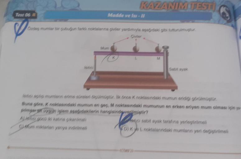 Test 06
KAZANIM TESTI
Madde ve Iss-11
Grades mumlar bir gubugun fark noktalarına çiviler yardımıyla aşağıdaki gibi tutturulmur.
M
letos aplip mumların erme sürsień Ogülmüştür. İlk önce K noktasındaki mumun eridi görülmüyor
Buna göre, K noktasındaki mumun e
