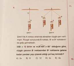 8.
A
12
B
B'
A
B
Şekil-II
B"
E
Şekil-l
Şekil-l'de A noktası etrafında dönebilen rüzgâr çanı veril-
miştir. Rüzgâr sonucunda B noktası, B' ve B" noktaların-
da gidip gelmektedir.
|AB| = 12 birim ve m(B'AB") = 60° olduğuna göre,
rüzgâr çanının B' noktasından B" noktasına gelene
kadar çember yayı çizerek aldığı yol kaç birimdir?
C) 12 D) 4 E) 6
A) 5
B) 9
11.
12.