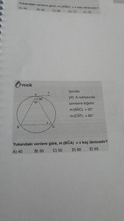 Yukarıdaki verilere göre, m (ABD) = x kaç derecedir?
A) 48
B) 66
C) 68
D) 72
E) 78
Örnek
B
A
50
80
Xxx
C
Şekilde
[AT, A noktasında
çembere teğettir.
m (BAC)
= 50°
m (CAT) = 80°
Yukarıdaki verilere göre, m (BCA) = x kaç derecedir?
A) 40
B) 50
C) 55
D) 60
E) 65