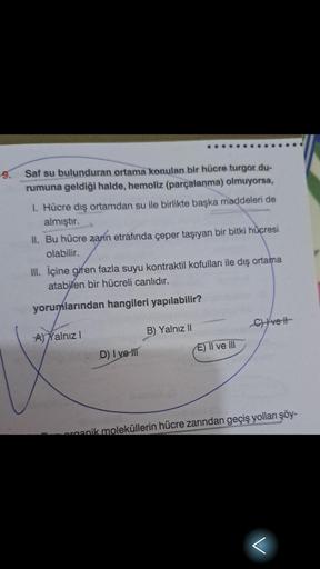 Saf su bulunduran ortama konulan bir hücre turgor du-
rumuna geldiği halde, hemoliz (parçalanma) olmuyorsa,
1. Hücre dış ortamdan su ile birlikte başka maddeleri de
almıştır.
II. Bu hücre zanın etrafında çeper taşıyan bir bitki hücresi
olabilir.
III. İçine