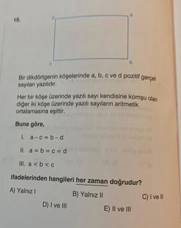 15.
C
a
Bir dikdörtgenin köşelerinde a, b, c ve d pozitif gerçel
sayıları yazılıdır.
b
Her bir köşe üzerinde yazılı sayı kendisine komşu olan
diğer iki köşe üzerinde yazılı sayıların aritmetik
ortalamasına eşittir.
Buna göre,
D) I ve III
1. a-c=b-d
II. a = b = c = d
III. a < b <c
ifadelerinden hangileri her zaman doğrudur?
A) Yalnız I
B) Yalnız II
OS (8
E) II ve III
C) I ve II