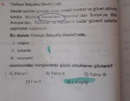 4. Türkiye Selçuklu Devleti'nde;
Devlet sınırları içindeki yollar sürekli kontrol ve güven altında
tutulur, böylece kervanların Hindistan'dan Suriye'ye, Bat
Avrupa'dan, Türkistan ve Harzem'e kadar güvenli saferler
yapmaları sağlanırdı.
Bu durum Türkiye Selçuklu Devleti'nde;
1. ulaşım
II. askerlik
III. ekonomi
alanlarından hangilerinde güçlü olduklarını gösterir?
A) Yalnız I
B) Yalnız II
D) I ve II
C) Yalnız III
E) I, II ve ill