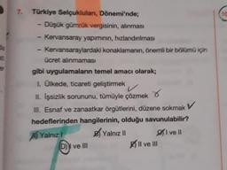 7. Türkiye Selçuklulanı, Dönemi'nde;
- Düşük gümrük vergisinin, alınması
Kervansaray yapımının, hızlandırılması
Kervansaraylardaki
ücret alınmaması
konaklamanın, önemli bir bölümü için
gibi uygulamaların temel amacı olarak;
1. Ülkede, ticareti geliştirmek
II. İşsizlik sorununu, tümüyle çözmek
III. Esnaf ve zanaatkar örgütlerini, düzene sokmak V
hedeflerinden hangilerinin, olduğu savunulabilir?
Yalnızl
Yalnız II
I ve II
D) ve III
Il ve III
10