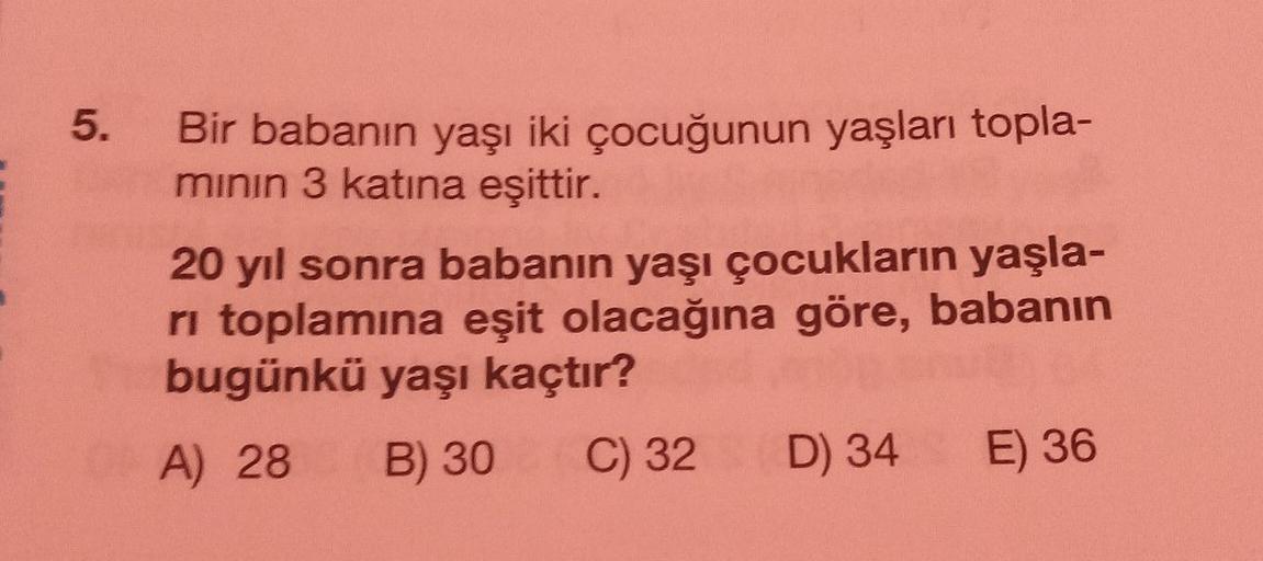 5.
Bir babanın yaşı iki çocuğunun yaşları topla-
mının 3 katına eşittir.
20 yıl sonra babanın yaşı çocukların yaşla-
ri toplamına eşit olacağına göre, babanın
bugünkü yaşı kaçtır?
A) 28 B) 30
C) 32
D) 34 E) 36