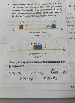 6.
28
THESA
ve m₂
küt-
Sürtünmelerin önemsiz olduğu ortamda m₁
leli cisimler v, ve v₂ hızlarıyla Şekil 1'deki gibi hareket
ediyorlar. Çarpışmadan önce momentumları P₁ ve P₂
olan cisimler çarpışıp yapıştıktan sonra Şekil 2'deki gi-
bi v hızı ve P momentumuyla hareket ediyorlar.
10hA
ALO
-Od sin v sbmp,
m₁
Dabliss
-X
V₁ nebmashion
DE
A) m, > m₂
Çarpışmadan önce
Şekil 1
74
Pm₁ m₂
Çarpışmadan sonra
Şekil 2
nib P₂
2
m₂
OV
D) IPI = |P₁1
Buna göre, aşağıdaki ifadelerden hangisi kesinlik-
pole doğrudur?
(ainee isbulhusu
AINUSU 126 istion abmelsüb ) S
B) |√₁ | > |V₂|
7847
+X
E) PI>P₂
ala up
8. S
O
Tel
oluşa
dik
Ame
i at
Soy
P₁1>P₂1
Clic
32