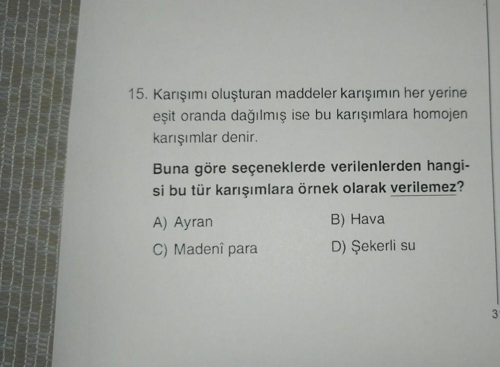 15. Karışımı oluşturan maddeler karışımın her yerine
eşit oranda dağılmış ise bu karışımlara homojen
karışımlar denir.
Buna göre seçeneklerde verilenlerden hangi-
si bu tür karışımlara örnek olarak verilemez?
A) Ayran
C) Madeni para
B) Hava
D) Şekerli su