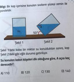 Bilgi: Bir kap içerisine konulan sıvıların yüzeyi zemin ile
paraleldir.
Su
A) 110
50°
Şekil 1
Şekil 2
Şekil 1'deki kaba bir miktar su konulduktan sonra, kap
Şekil 2'deki gibi eğik duruma getiriliyor.
A
Su konulan kabın köşeleri dik olduğuna göre, A açısı kaç
derecedir?
B) 120
C) 130
D) 140