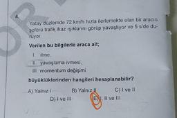 Yatay düzlemde 72 km/h hızla ilerlemekte olan bir aracın
şoförü trafik ikaz ışıklarını görüp yavaşlıyor ve 5 s'de du-
ruyor.
Verilen bu bilgilerle araca ait;
I. itme,
II. yavaşlama ivmesi,
III. momentum değişimi
büyüklüklerinden hangileri hesaplanabilir?
A) Yalnız I
D) I ve III
B) Yalnız II
C) I ve II
E) I, II ve III