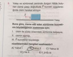 8. Yatay ve sürtünmeli zeminde durgun hâlde bulu-
nan cisme yatay doğrultuda F kuvveti uygulandı-
ğında cisim hareket etmiyor.
F
Yatay
Buna göre, cisme etki eden sürtünme kuvveti-
nin büyüklüğünün azaltılması için;
I. cisim ile yüzey arasındaki sürtünme katsayısı,
II. cismin ağırlığı,
III. F kuvvetinin büyüklüğü
niceliklerinden hangileri azaltılabilir?
A) Yalnız I
B)Yalnız II
201
D) Ive II
C) Yalnız III
E) I, II ve III