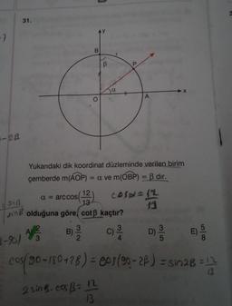 -7
-2B
091B
31.
Link
3-9)
a = arccos
B
AVVER
O
3
12
13
olduğuna göre, cotß kaçtır?
B) 13/12
B
a
Yukarıdaki dik koordinat düzleminde verilen birim
çemberde m(AOP) = a ve m(OBP) = ß dir.
COSA=32
2 sin B. cos B= 12
13
C) ³/4
P
3
A
13
35
X
D) 3/20
E)
58
cos(90-180 +28) = 001 (90-28) = sin28 = 12
13