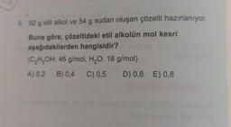 6. 92 g etil alkol ve 54 g sudan oluşan çözelti hazırlanıyor.
Buna göre, çözeltideki etil alkolün mol kesri
aşağıdakilerden hangisidir?
(C₂H5OH: 46 g/mol, H₂O: 18 g/mol)
A) 0,2 B) 0,4 C) 0,5 D) 0,6 E) 0,8