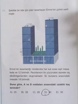 11. Şekilde bir site için plan tasarlayan Emre'nin çizimi veril-
miştir.
12
A
W
B
Kiralık Dükkânlar
Emre'nin tasarladığı rezidansta her kat arası eşit mesa-
fede ve 12 birimdir. Rezidansın ön yüzündeki daireler eş
dikdörtgenlerden oluşmaktadır. İki rezidans arasındaki
mesafe 18 birimdir.
Buna göre, A ve B noktaları arasındaki uzaklık kaç
birimdir?
A) 25
B) 26 C) 28 D) 30
E) 32