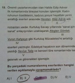 19. Önemli yazarlarımızdan olan Halide Edip Adıvar
ilk romanlarında bireysel konuları işlemiştir. Kadın
ruhunun özelliklerini, kadının sosyal hayattaki yerini
anlattığı eserleri arasında Handan, Kalp Ağrısı adlı
1
11
romanları vardır. Kurtuluş Savaşı yıllarında "sanat için
sanat" anlayışından uzaklaşarak Ateşten Gömlek,
III
Vurun Kahpeye gibi Kurtuluş Mücadelesini anlattığı
IV
eserleri yazmıştır. Edebiyat hayatının son döneminde
yazdığı Seviye Talip ve benzeri töre romanlarında ise
V
gelenek ve görenekleri işlemiştir.
Bu parçadaki numaralanmış eserlerden hangisi
verilen açıklamayla uyuşmamaktadır?
B) II
A)I
CHI
D) IV E) V