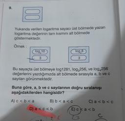 9.
00
Yukarıda verilen logaritma sayacı üst bölmede yazan
logaritma değerinin tam kısmını alt bölmede
göstermektedir.
Örnek:
log, 10
3
Bu sayaçta üst bölmeye log1281, log3256, ve log4256
değerlerini yazdığımızda alt bölmede sırasıyla a, b ve c
sayıları görünmektedir.
A) c < b < a
Buna göre, a, b ve c sayılarının doğru sıralanışı
aşağıdakilerden hangisidir?
B) b < a < c
log,8
3
D) a < c < b
2 L
C) a<b< c
E) cka<b