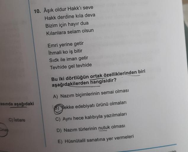 asında aşağıdaki
C) Istiare
10. Âşık oldur Hakk'ı seve
Hakk derdine kıla deva
Cinas
Bizim için hayır dua
Kılanlara selam olsun
Emri yerine getir
İhmali ko iş bitir
Sidk ile iman getir
Tevhide gel tevhide
Bu iki dörtlüğün ortak özelliklerinden biri
aşağıdak