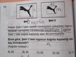 | 10.
11
AN
11
11
11
(X
x
11
11
C) 25
26
yk
şekil xy = 60 sekil 2
SV
Hasan Şekil 1'deki resmin fotokopisini çekerken logonun
kenarları yanlışlıkla 1:2 oranında küçülmüştür. Logonun
Şekil 1'deki kağıtta kapladığı alan 60 birimkaredir.
Buna göre, Şekil 2'deki logonun kağıtta kapladığı alan
kaç birimkaredir?
21
(Kağıtlar özdeştir.)
A) 40
B) 30
D) 20
E) 15